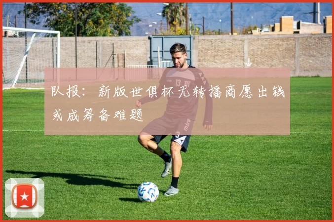 队报：新版世俱杯无转播商愿出钱或成筹备难题